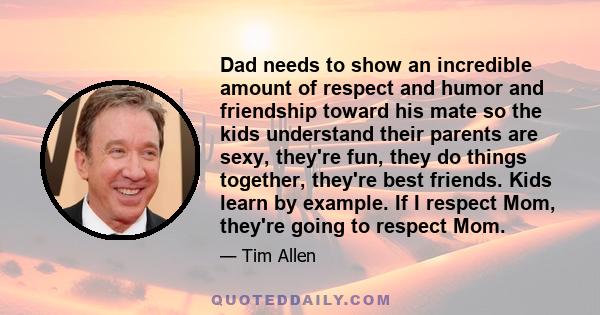 Dad needs to show an incredible amount of respect and humor and friendship toward his mate so the kids understand their parents are sexy, they're fun, they do things together, they're best friends. Kids learn by