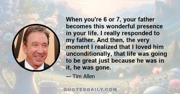 When you're 6 or 7, your father becomes this wonderful presence in your life. I really responded to my father. And then, the very moment I realized that I loved him unconditionally, that life was going to be great just