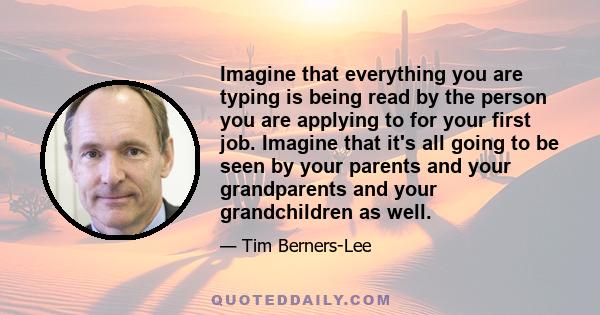 Imagine that everything you are typing is being read by the person you are applying to for your first job. Imagine that it's all going to be seen by your parents and your grandparents and your grandchildren as well.