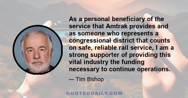 As a personal beneficiary of the service that Amtrak provides and as someone who represents a congressional district that counts on safe, reliable rail service, I am a strong supporter of providing this vital industry