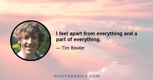 I feel apart from everything and a part of everything.