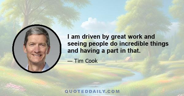 I am driven by great work and seeing people do incredible things and having a part in that.