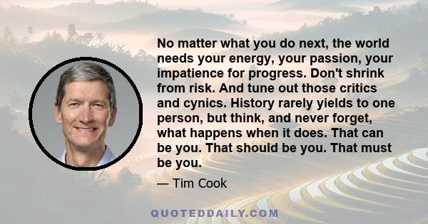 No matter what you do next, the world needs your energy, your passion, your impatience for progress. Don't shrink from risk. And tune out those critics and cynics. History rarely yields to one person, but think, and