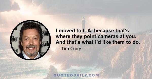 I moved to L.A. because that's where they point cameras at you. And that's what I'd like them to do.