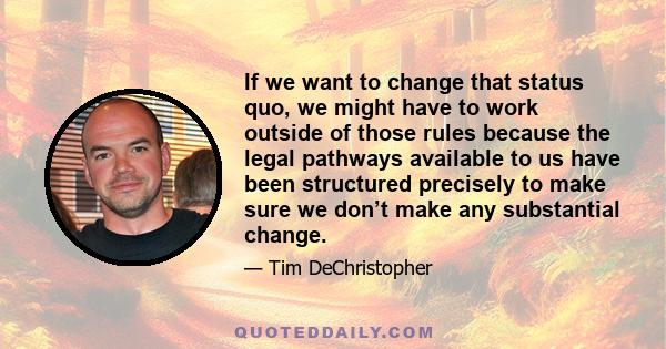 If we want to change that status quo, we might have to work outside of those rules because the legal pathways available to us have been structured precisely to make sure we don’t make any substantial change.