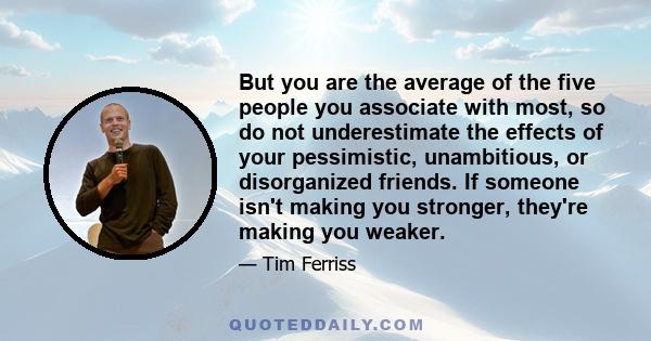 But you are the average of the five people you associate with most, so do not underestimate the effects of your pessimistic, unambitious, or disorganized friends. If someone isn't making you stronger, they're making you 