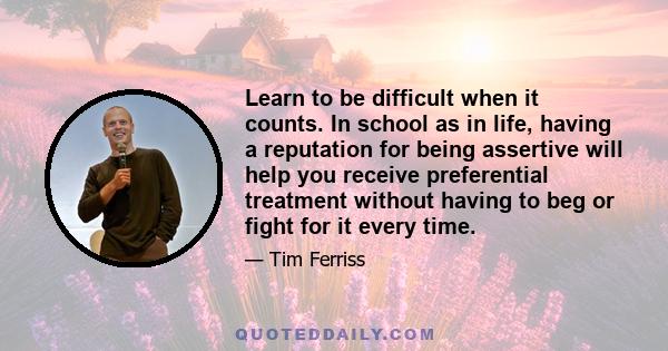 Learn to be difficult when it counts. In school as in life, having a reputation for being assertive will help you receive preferential treatment without having to beg or fight for it every time.