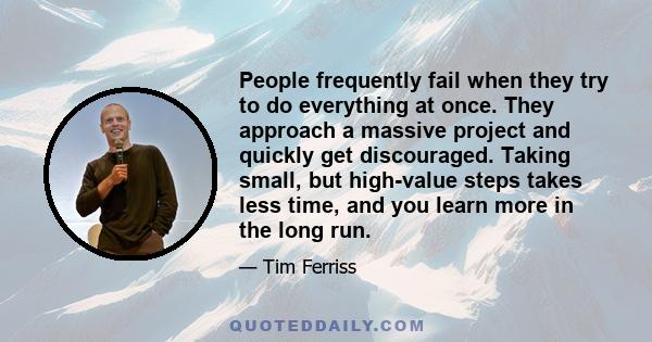 People frequently fail when they try to do everything at once. They approach a massive project and quickly get discouraged. Taking small, but high-value steps takes less time, and you learn more in the long run.