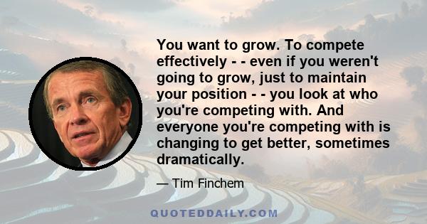 You want to grow. To compete effectively - - even if you weren't going to grow, just to maintain your position - - you look at who you're competing with. And everyone you're competing with is changing to get better,