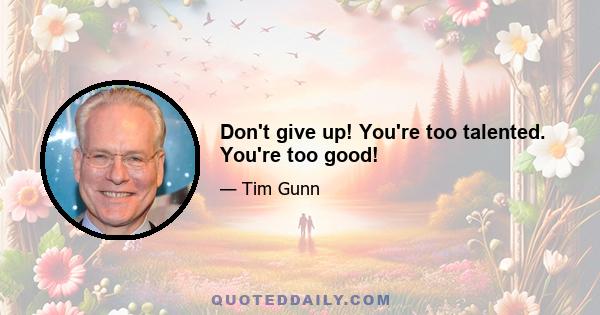 Don't give up! You're too talented. You're too good!