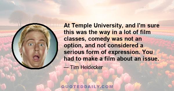 At Temple University, and I'm sure this was the way in a lot of film classes, comedy was not an option, and not considered a serious form of expression. You had to make a film about an issue.