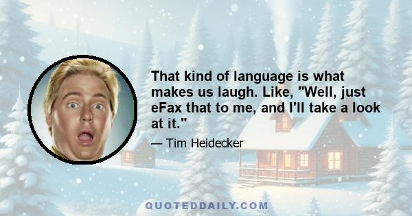 That kind of language is what makes us laugh. Like, Well, just eFax that to me, and I'll take a look at it.