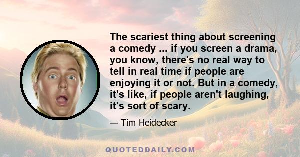 The scariest thing about screening a comedy ... if you screen a drama, you know, there's no real way to tell in real time if people are enjoying it or not. But in a comedy, it's like, if people aren't laughing, it's