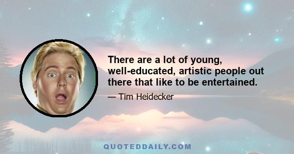 There are a lot of young, well-educated, artistic people out there that like to be entertained.