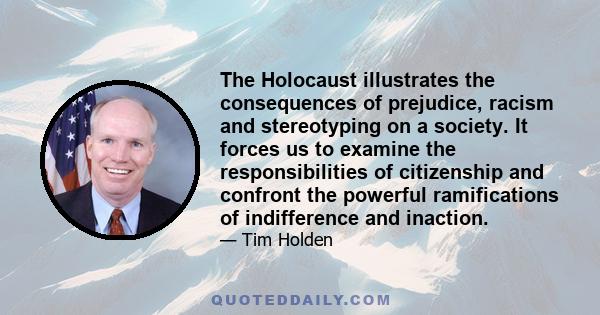 The Holocaust illustrates the consequences of prejudice, racism and stereotyping on a society. It forces us to examine the responsibilities of citizenship and confront the powerful ramifications of indifference and