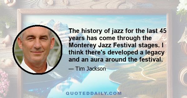 The history of jazz for the last 45 years has come through the Monterey Jazz Festival stages. I think there's developed a legacy and an aura around the festival.