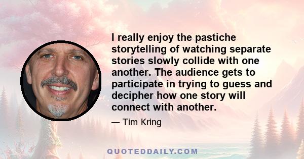 I really enjoy the pastiche storytelling of watching separate stories slowly collide with one another. The audience gets to participate in trying to guess and decipher how one story will connect with another.