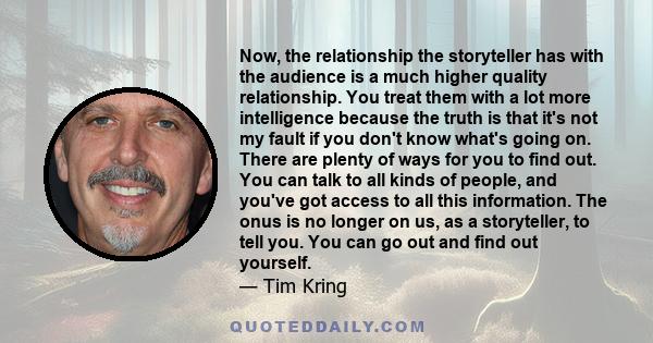 Now, the relationship the storyteller has with the audience is a much higher quality relationship. You treat them with a lot more intelligence because the truth is that it's not my fault if you don't know what's going