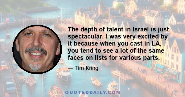 The depth of talent in Israel is just spectacular. I was very excited by it because when you cast in LA, you tend to see a lot of the same faces on lists for various parts.