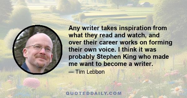 Any writer takes inspiration from what they read and watch, and over their career works on forming their own voice. I think it was probably Stephen King who made me want to become a writer.