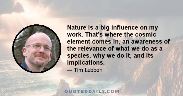 Nature is a big influence on my work. That's where the cosmic element comes in, an awareness of the relevance of what we do as a species, why we do it, and its implications.