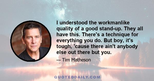 I understood the workmanlike quality of a good stand-up. They all have this. There's a technique for everything you do. But boy, it's tough, 'cause there ain't anybody else out there but you.