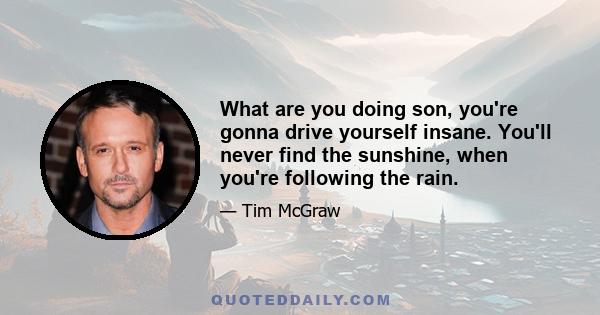 What are you doing son, you're gonna drive yourself insane. You'll never find the sunshine, when you're following the rain.