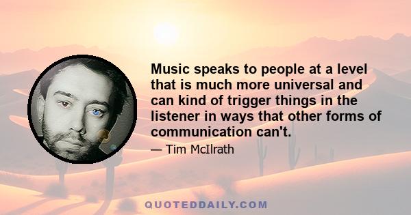 Music speaks to people at a level that is much more universal and can kind of trigger things in the listener in ways that other forms of communication can't.