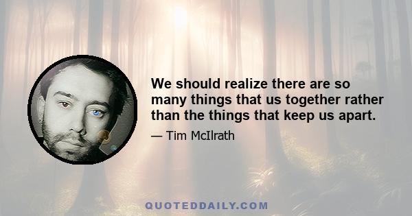 We should realize there are so many things that us together rather than the things that keep us apart.