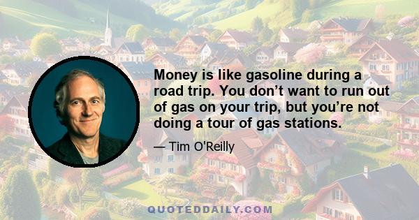 Money is like gasoline during a road trip. You don’t want to run out of gas on your trip, but you’re not doing a tour of gas stations.