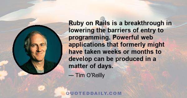 Ruby on Rails is a breakthrough in lowering the barriers of entry to programming. Powerful web applications that formerly might have taken weeks or months to develop can be produced in a matter of days.