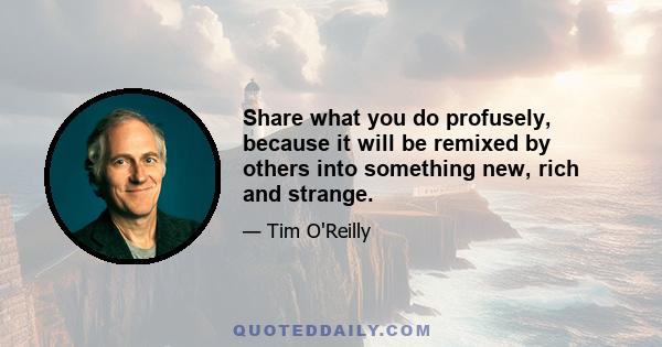 Share what you do profusely, because it will be remixed by others into something new, rich and strange.