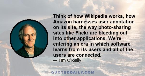 Think of how Wikipedia works, how Amazon harnesses user annotation on its site, the way photo-sharing sites like Flickr are bleeding out into other applications. We're entering an era in which software learns from its