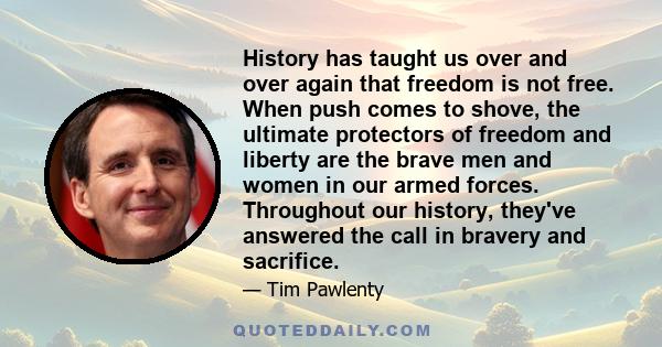 History has taught us over and over again that freedom is not free. When push comes to shove, the ultimate protectors of freedom and liberty are the brave men and women in our armed forces. Throughout our history,