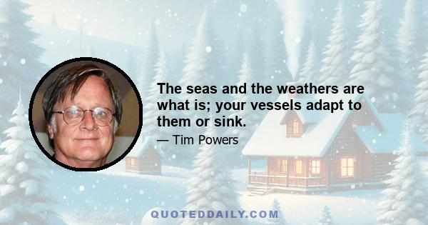 The seas and the weathers are what is; your vessels adapt to them or sink.