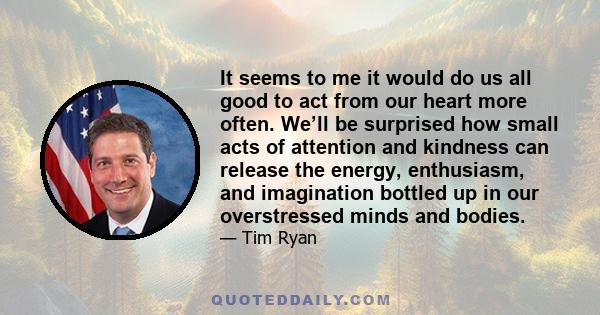 It seems to me it would do us all good to act from our heart more often. We’ll be surprised how small acts of attention and kindness can release the energy, enthusiasm, and imagination bottled up in our overstressed