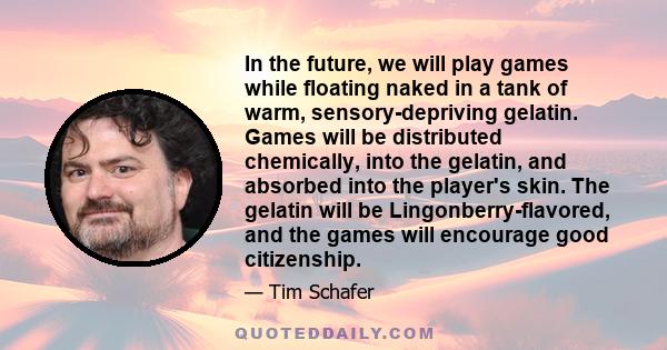 In the future, we will play games while floating naked in a tank of warm, sensory-depriving gelatin. Games will be distributed chemically, into the gelatin, and absorbed into the player's skin. The gelatin will be