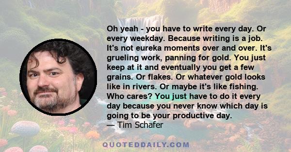 Oh yeah - you have to write every day. Or every weekday. Because writing is a job. It's not eureka moments over and over. It's grueling work, panning for gold. You just keep at it and eventually you get a few grains. Or 