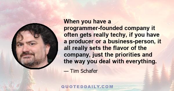 When you have a programmer-founded company it often gets really techy, if you have a producer or a business-person, it all really sets the flavor of the company, just the priorities and the way you deal with everything.