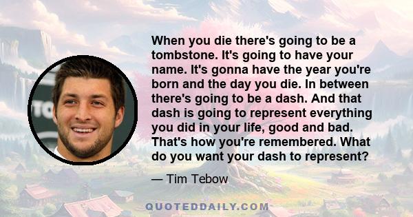 When you die there's going to be a tombstone. It's going to have your name. It's gonna have the year you're born and the day you die. In between there's going to be a dash. And that dash is going to represent everything 