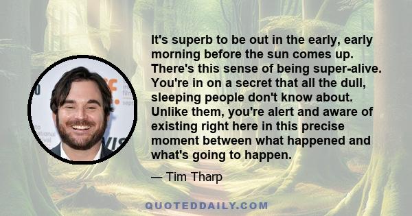 It's superb to be out in the early, early morning before the sun comes up. There's this sense of being super-alive. You're in on a secret that all the dull, sleeping people don't know about. Unlike them, you're alert