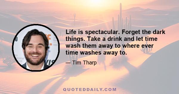 Life is spectacular. Forget the dark things. Take a drink and let time wash them away to where ever time washes away to.