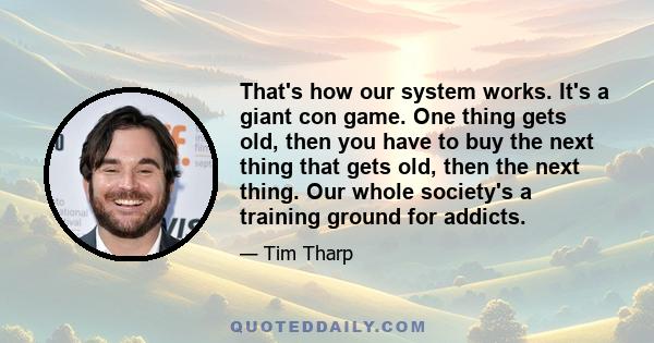 That's how our system works. It's a giant con game. One thing gets old, then you have to buy the next thing that gets old, then the next thing. Our whole society's a training ground for addicts.