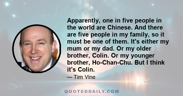 Apparently, one in five people in the world are Chinese. And there are five people in my family, so it must be one of them. It's either my mum or my dad. Or my older brother, Colin. Or my younger brother, Ho-Chan-Chu.