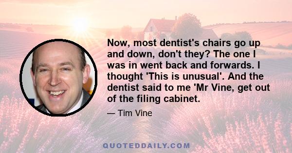 Now, most dentist's chairs go up and down, don't they? The one I was in went back and forwards. I thought 'This is unusual'. And the dentist said to me 'Mr Vine, get out of the filing cabinet.