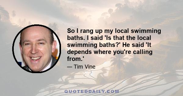 So I rang up my local swimming baths. I said 'Is that the local swimming baths?' He said 'It depends where you're calling from.'