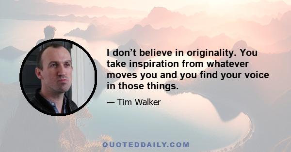 I don’t believe in originality. You take inspiration from whatever moves you and you find your voice in those things.