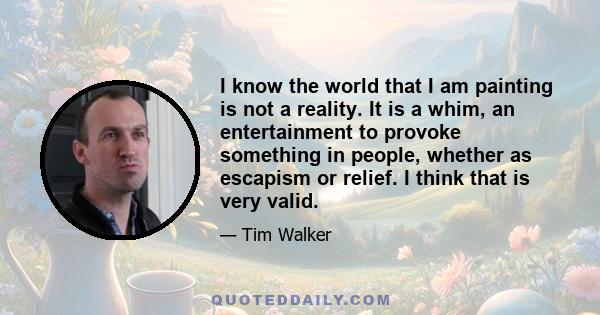 I know the world that I am painting is not a reality. It is a whim, an entertainment to provoke something in people, whether as escapism or relief. I think that is very valid.