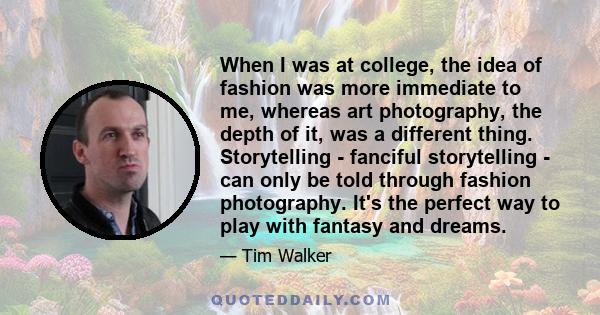 When I was at college, the idea of fashion was more immediate to me, whereas art photography, the depth of it, was a different thing. Storytelling - fanciful storytelling - can only be told through fashion photography.