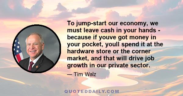 To jump-start our economy, we must leave cash in your hands - because if youve got money in your pocket, youll spend it at the hardware store or the corner market, and that will drive job growth in our private sector.